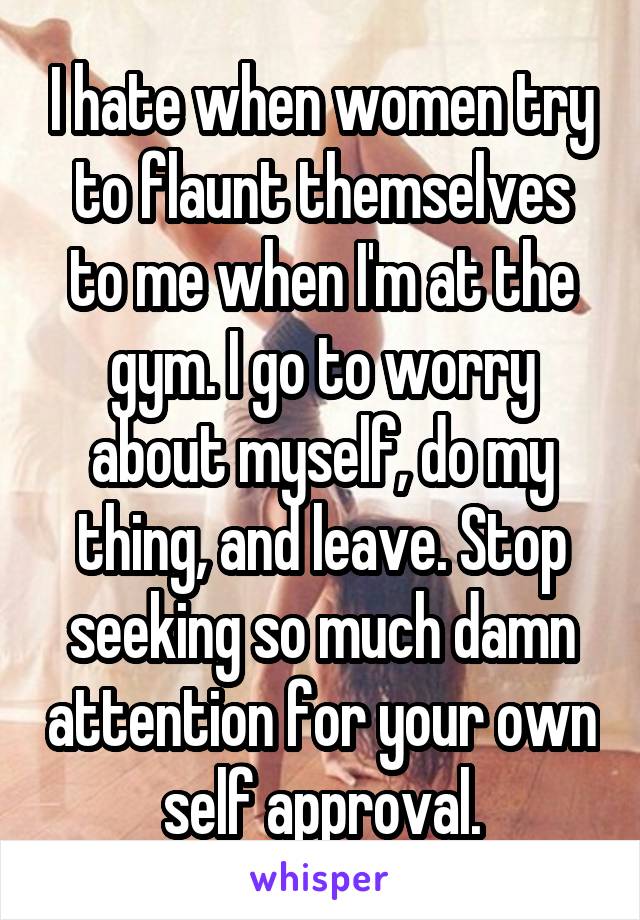 I hate when women try to flaunt themselves to me when I'm at the gym. I go to worry about myself, do my thing, and leave. Stop seeking so much damn attention for your own self approval.