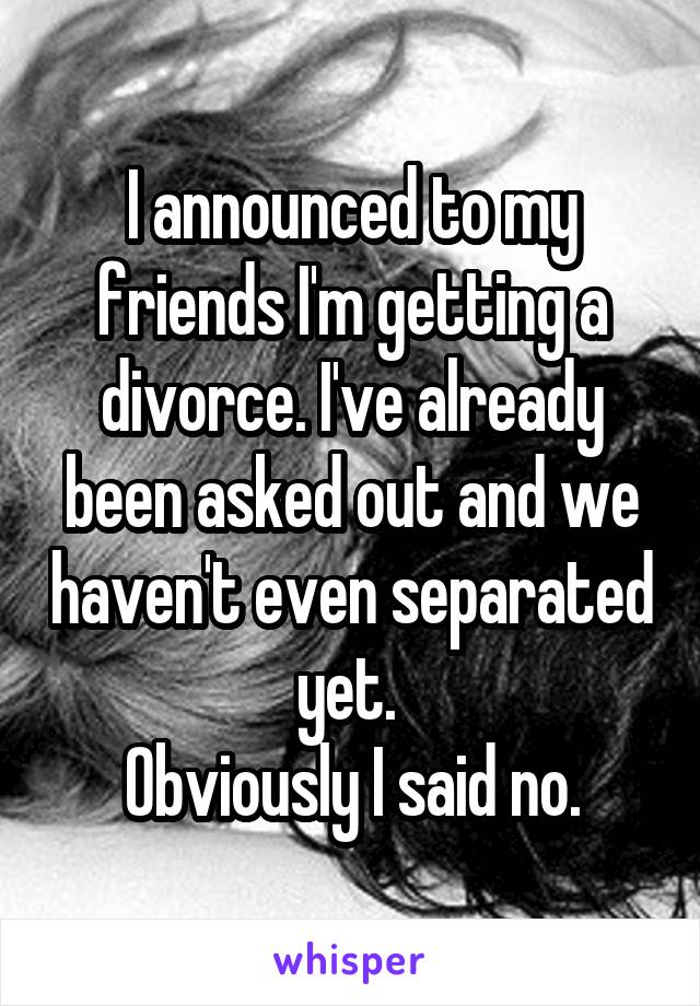 I announced to my friends I'm getting a divorce. I've already been asked out and we haven't even separated yet. 
Obviously I said no.