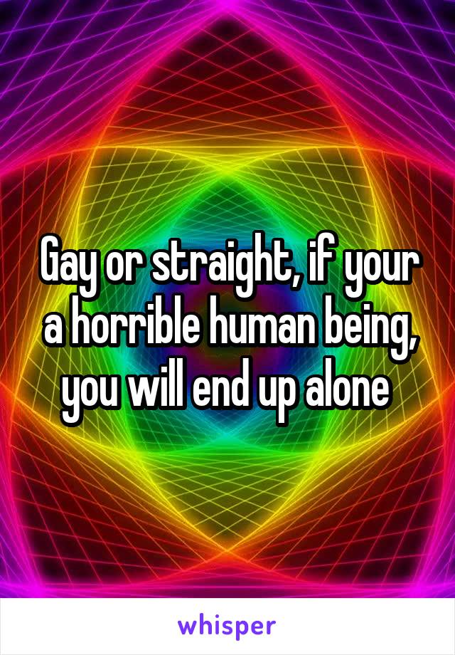 Gay or straight, if your a horrible human being, you will end up alone 
