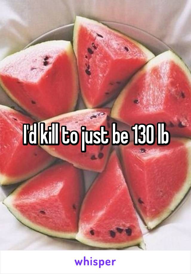 I'd kill to just be 130 lb