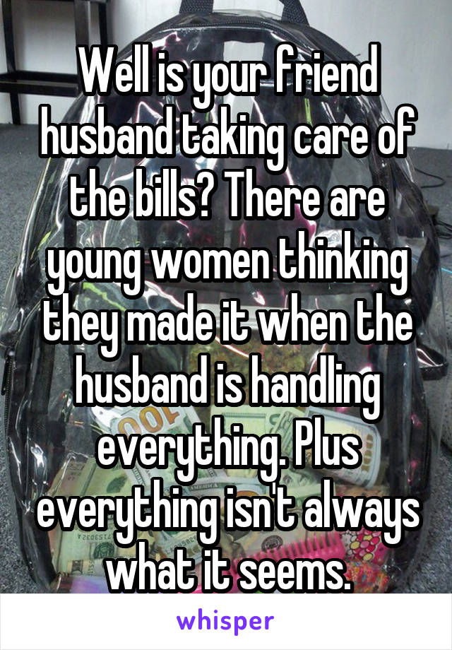 Well is your friend husband taking care of the bills? There are young women thinking they made it when the husband is handling everything. Plus everything isn't always what it seems.