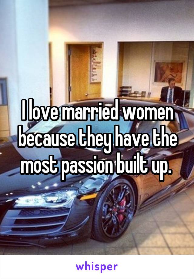 I love married women because they have the most passion built up. 