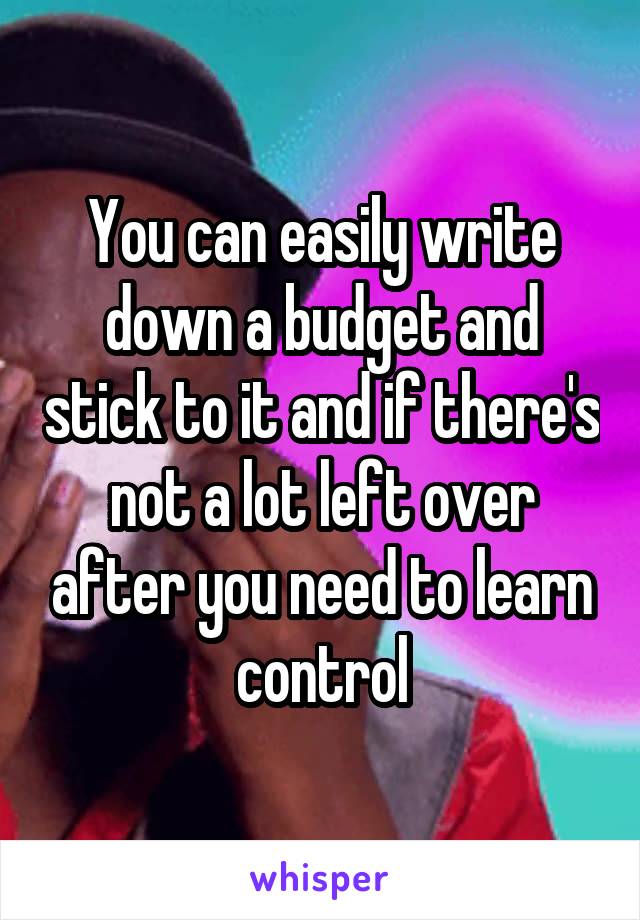 You can easily write down a budget and stick to it and if there's not a lot left over after you need to learn control