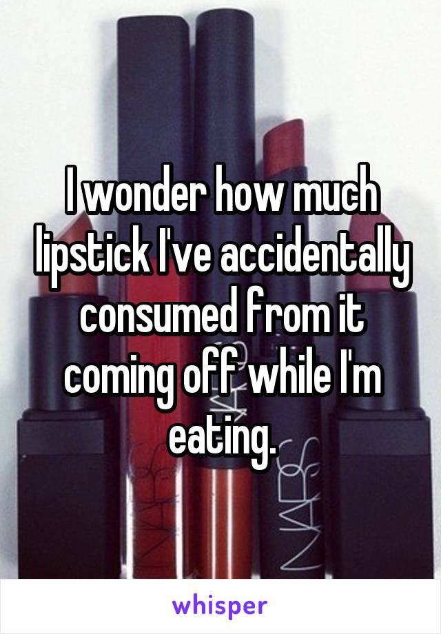 I wonder how much lipstick I've accidentally consumed from it coming off while I'm eating.