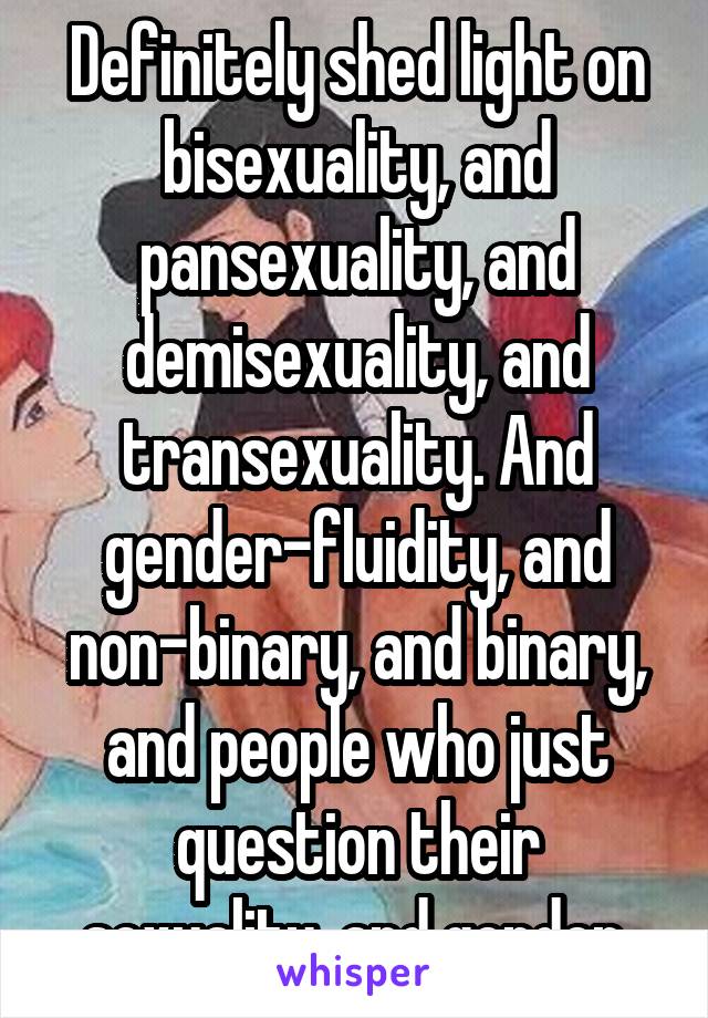 Definitely shed light on bisexuality, and pansexuality, and demisexuality, and transexuality. And gender-fluidity, and non-binary, and binary, and people who just question their sexuality, and gender.