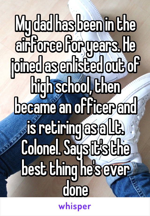 My dad has been in the airforce for years. He joined as enlisted out of high school, then became an officer and is retiring as a Lt. Colonel. Says it's the best thing he's ever done