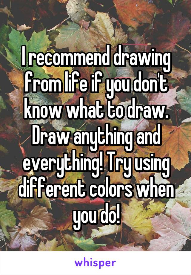 I recommend drawing from life if you don't know what to draw. Draw anything and everything! Try using different colors when you do!