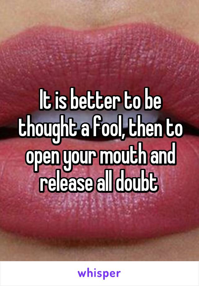 It is better to be thought a fool, then to open your mouth and release all doubt 