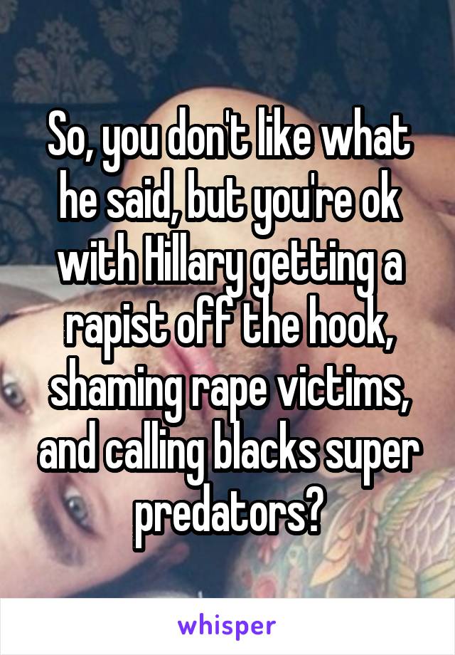 So, you don't like what he said, but you're ok with Hillary getting a rapist off the hook, shaming rape victims, and calling blacks super predators?