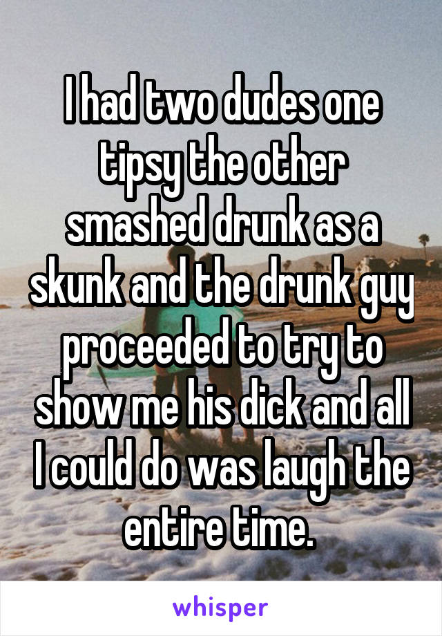 I had two dudes one tipsy the other smashed drunk as a skunk and the drunk guy proceeded to try to show me his dick and all I could do was laugh the entire time. 