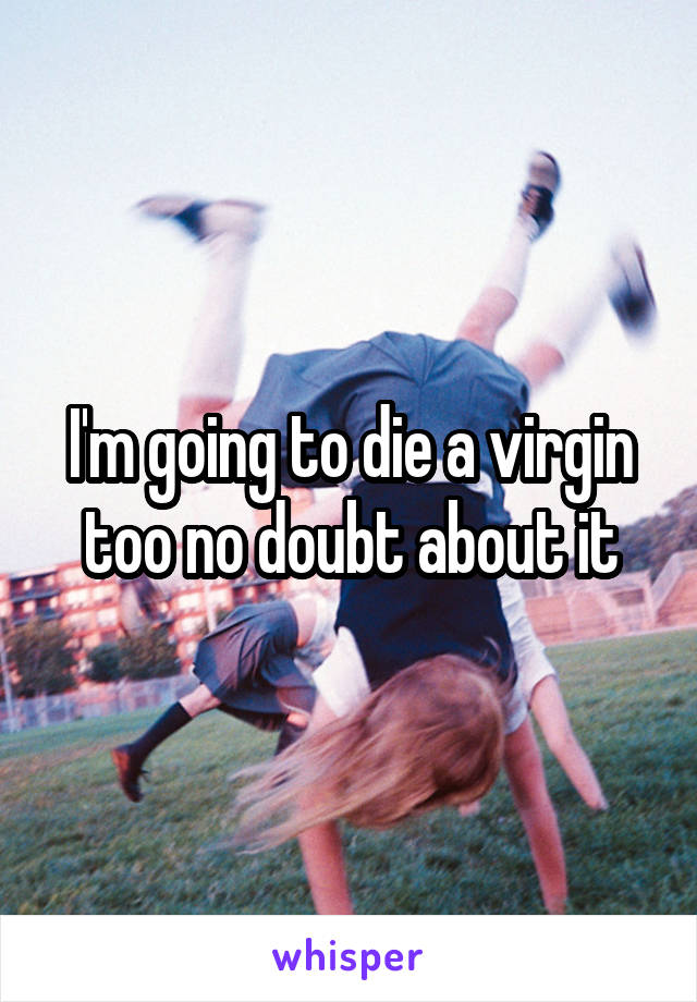 I'm going to die a virgin too no doubt about it