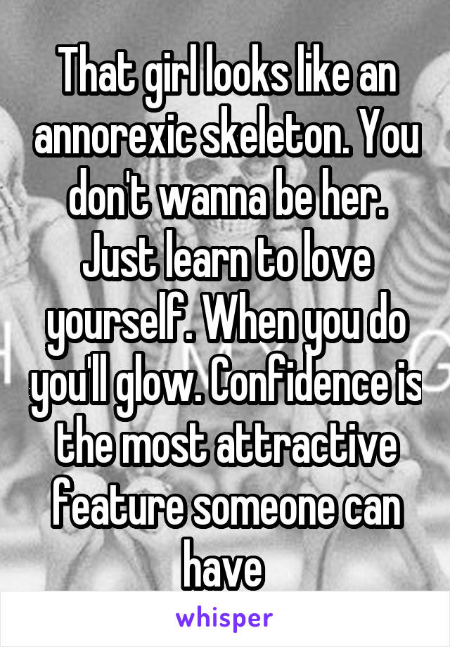 That girl looks like an annorexic skeleton. You don't wanna be her. Just learn to love yourself. When you do you'll glow. Confidence is the most attractive feature someone can have 