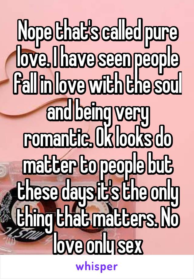 Nope that's called pure love. I have seen people fall in love with the soul and being very romantic. Ok looks do matter to people but these days it's the only thing that matters. No love only sex