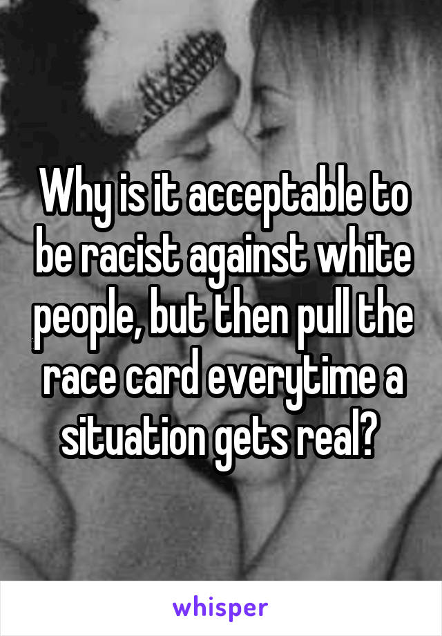 Why is it acceptable to be racist against white people, but then pull the race card everytime a situation gets real? 