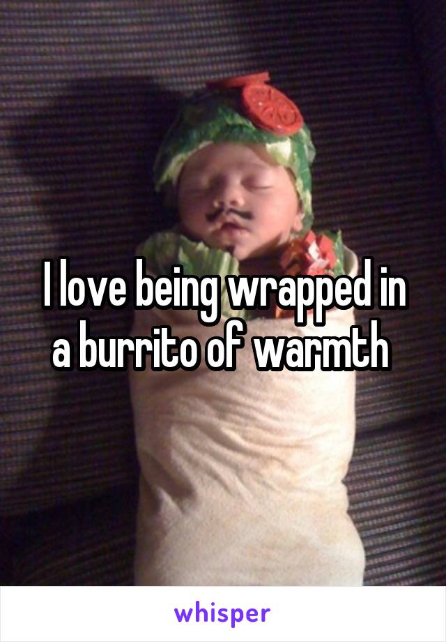 I love being wrapped in a burrito of warmth 