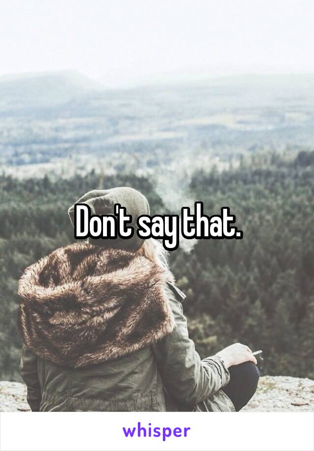Don't say that.