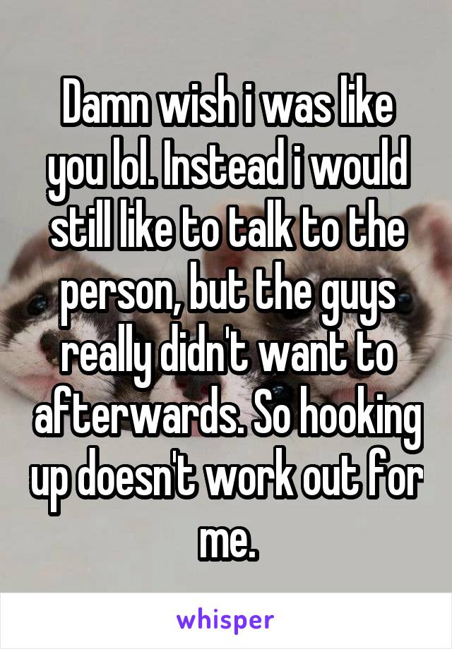 Damn wish i was like you lol. Instead i would still like to talk to the person, but the guys really didn't want to afterwards. So hooking up doesn't work out for me.