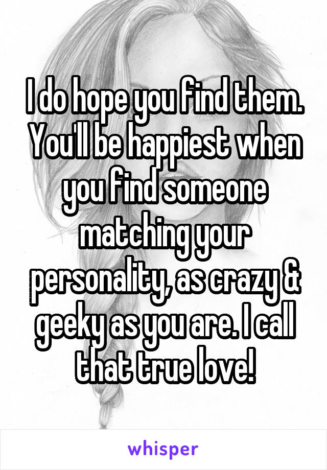 I do hope you find them. You'll be happiest when you find someone matching your personality, as crazy & geeky as you are. I call that true love!
