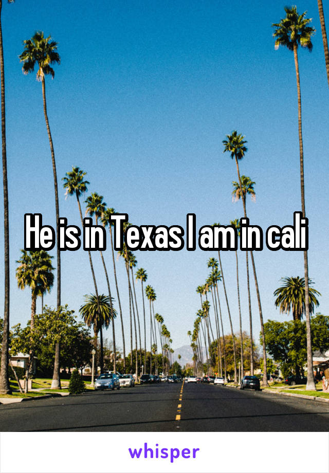 He is in Texas I am in cali