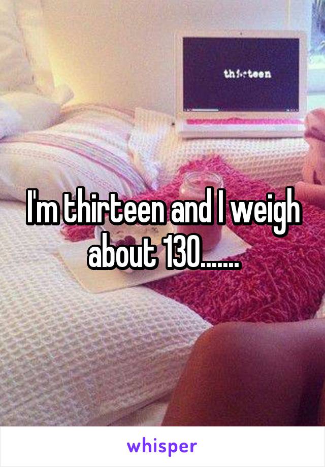 I'm thirteen and I weigh about 130.......