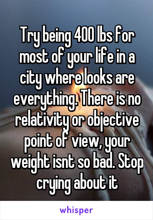 Try being 400 lbs for most of your life in a city where looks are everything. There is no relativity or objective point of view, your weight isnt so bad. Stop crying about it