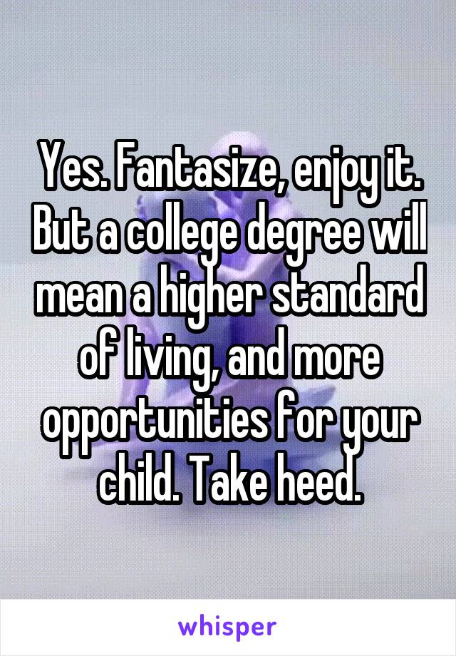 Yes. Fantasize, enjoy it. But a college degree will mean a higher standard of living, and more opportunities for your child. Take heed.
