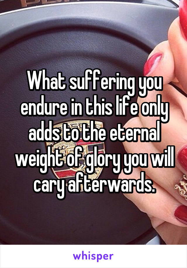 What suffering you endure in this life only adds to the eternal weight of glory you will cary afterwards.