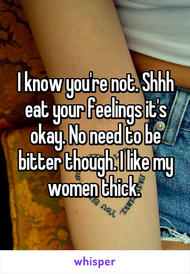 I know you're not. Shhh eat your feelings it's okay. No need to be bitter though. I like my women thick. 