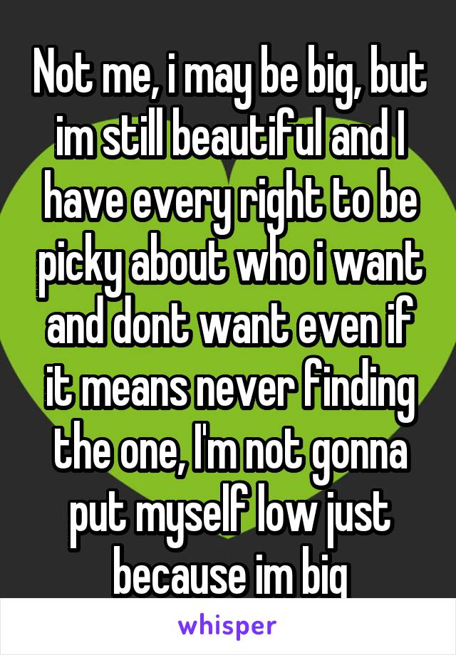 Not me, i may be big, but im still beautiful and I have every right to be picky about who i want and dont want even if it means never finding the one, I'm not gonna put myself low just because im big