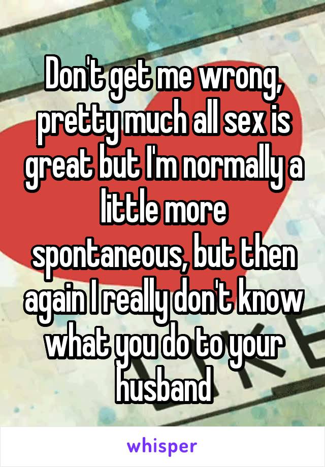 Don't get me wrong, pretty much all sex is great but I'm normally a little more spontaneous, but then again I really don't know what you do to your husband