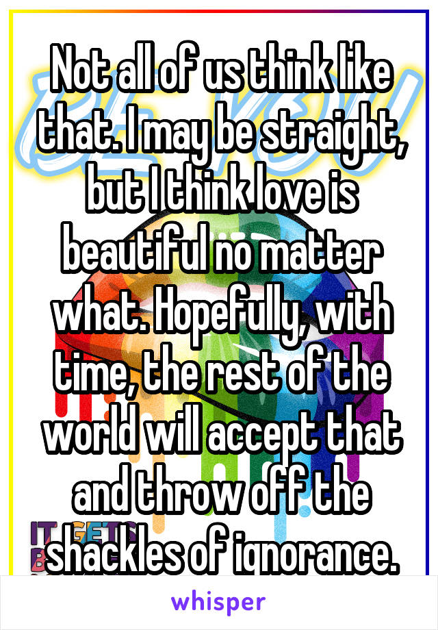 Not all of us think like that. I may be straight, but I think love is beautiful no matter what. Hopefully, with time, the rest of the world will accept that and throw off the shackles of ignorance.