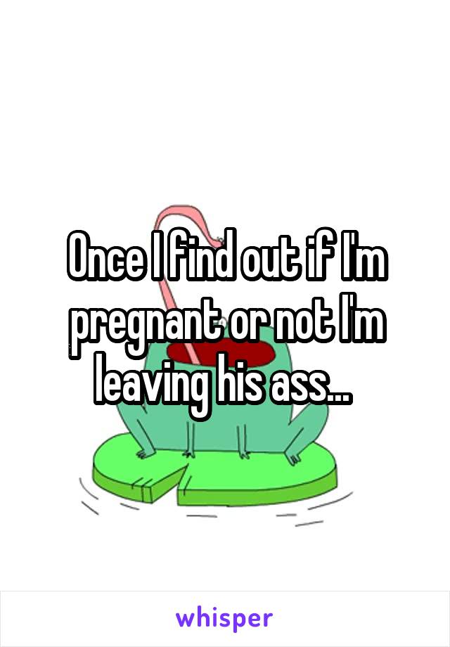 Once I find out if I'm pregnant or not I'm leaving his ass... 