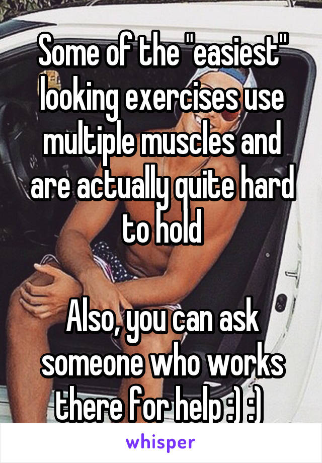 Some of the "easiest" looking exercises use multiple muscles and are actually quite hard to hold

Also, you can ask someone who works there for help :) :) 