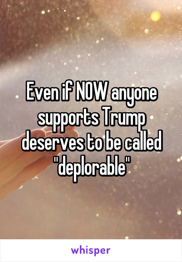 Even if NOW anyone supports Trump deserves to be called "deplorable"