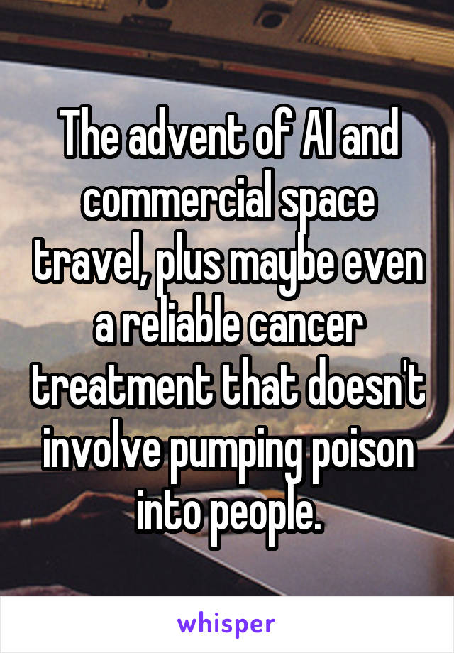 The advent of AI and commercial space travel, plus maybe even a reliable cancer treatment that doesn't involve pumping poison into people.