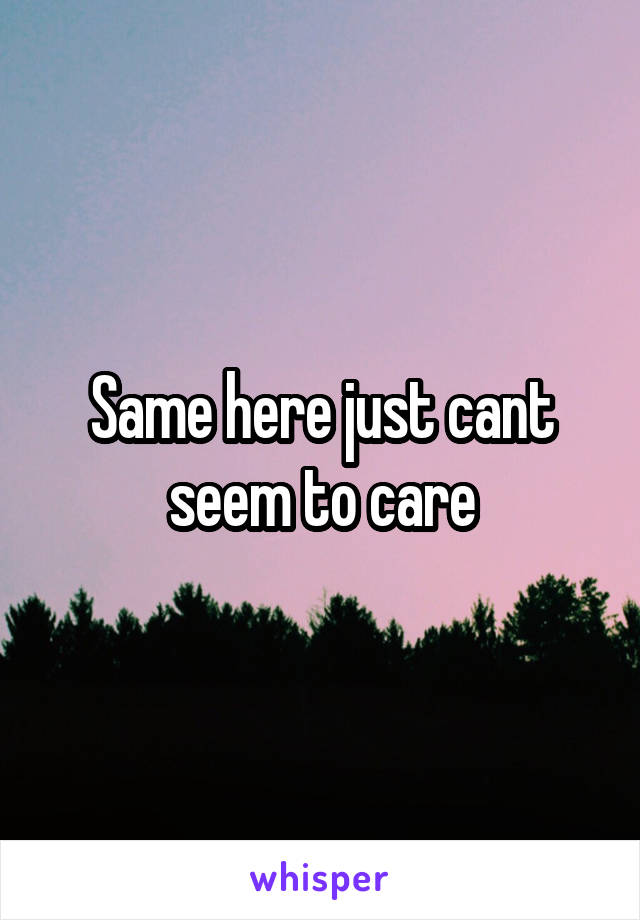Same here just cant seem to care
