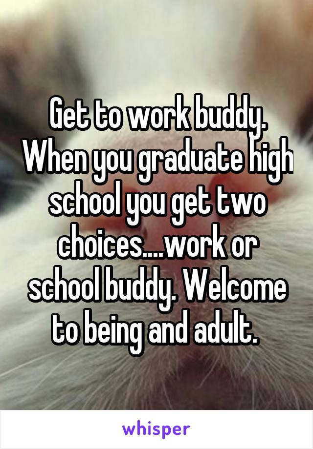 Get to work buddy. When you graduate high school you get two choices....work or school buddy. Welcome to being and adult. 