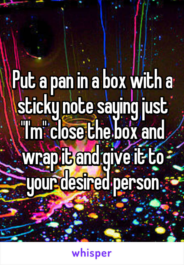 Put a pan in a box with a sticky note saying just "I'm" close the box and wrap it and give it to your desired person