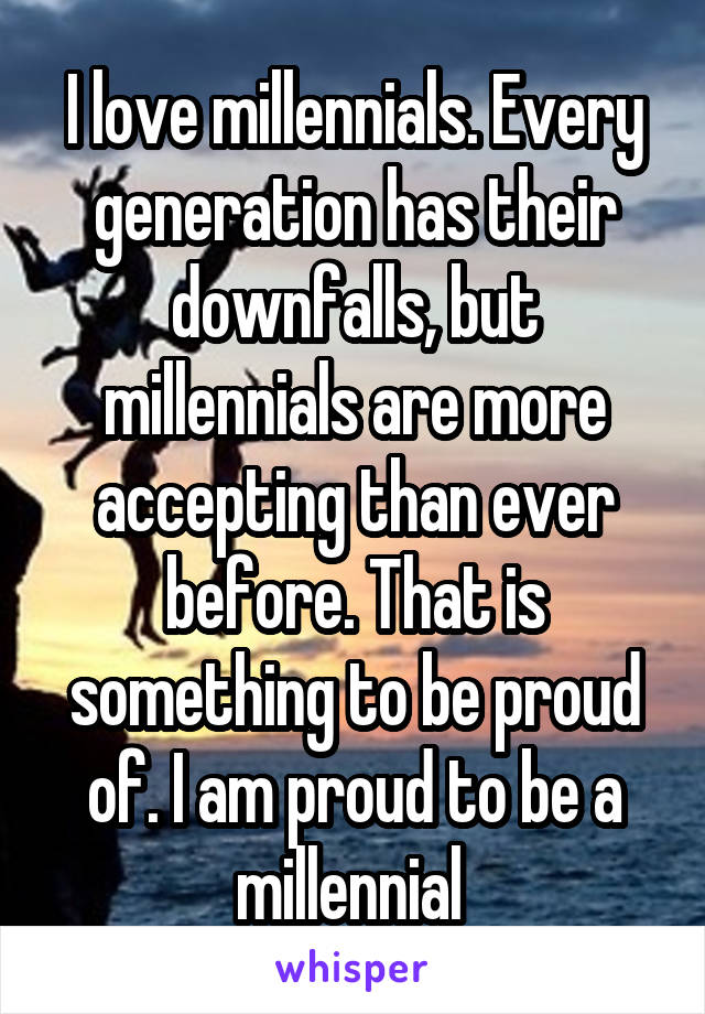 I love millennials. Every generation has their downfalls, but millennials are more accepting than ever before. That is something to be proud of. I am proud to be a millennial 