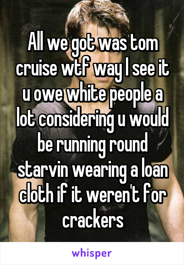 All we got was tom cruise wtf way I see it u owe white people a lot considering u would be running round starvin wearing a loan cloth if it weren't for crackers