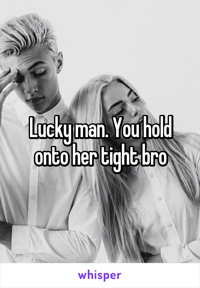 Lucky man. You hold onto her tight bro