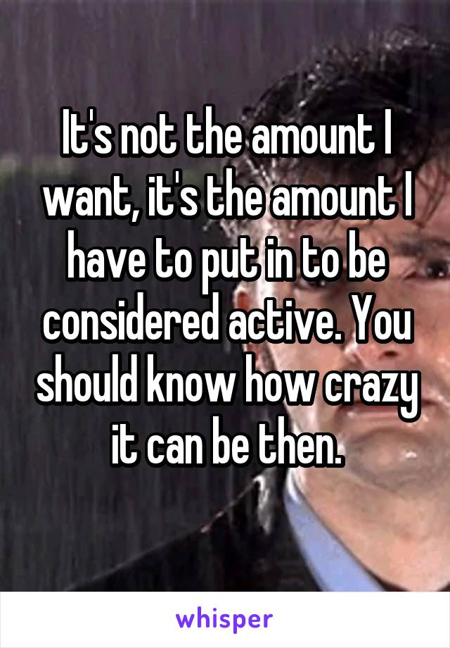 It's not the amount I want, it's the amount I have to put in to be considered active. You should know how crazy it can be then.
