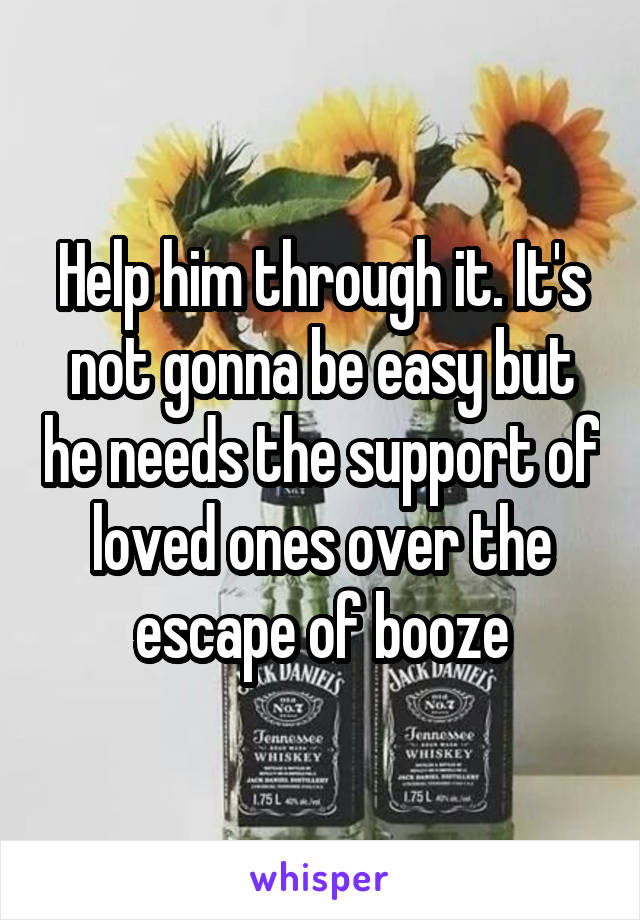 Help him through it. It's not gonna be easy but he needs the support of loved ones over the escape of booze
