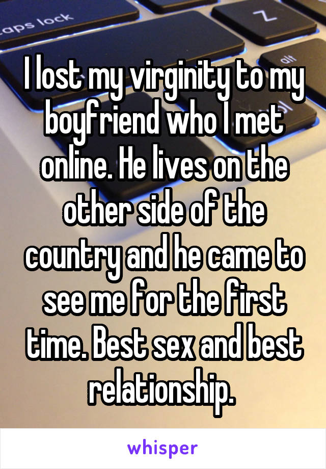 I lost my virginity to my boyfriend who I met online. He lives on the other side of the country and he came to see me for the first time. Best sex and best relationship. 