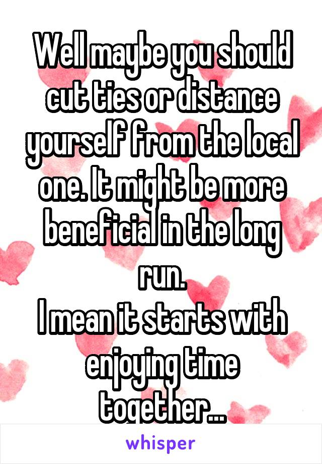 Well maybe you should cut ties or distance yourself from the local one. It might be more beneficial in the long run.
I mean it starts with enjoying time together...
