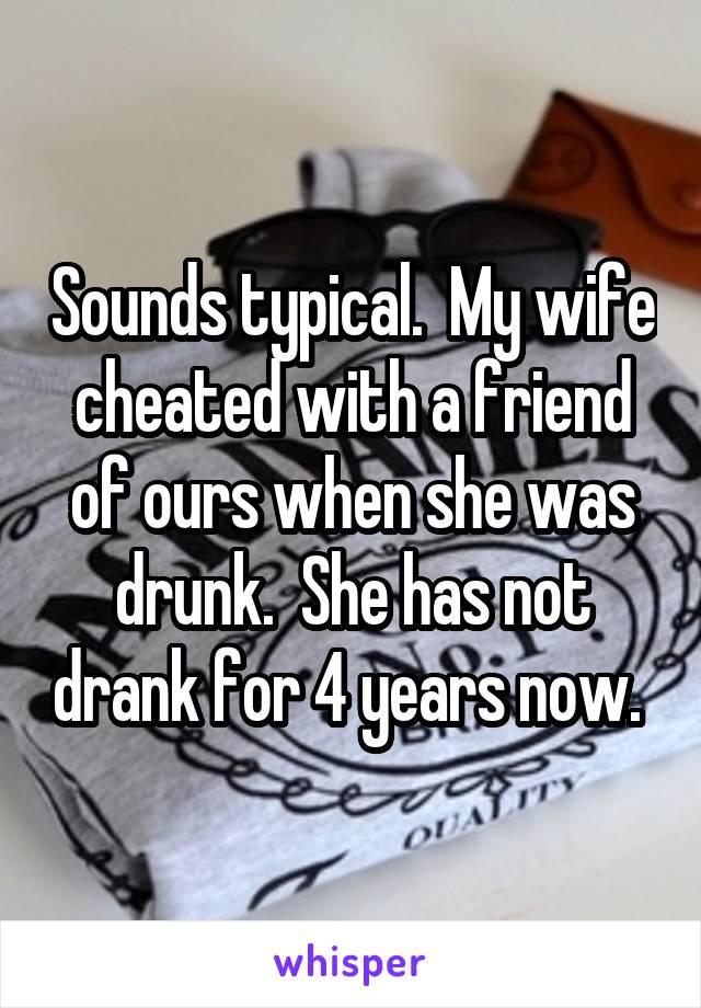 Sounds typical.  My wife cheated with a friend of ours when she was drunk.  She has not drank for 4 years now. 