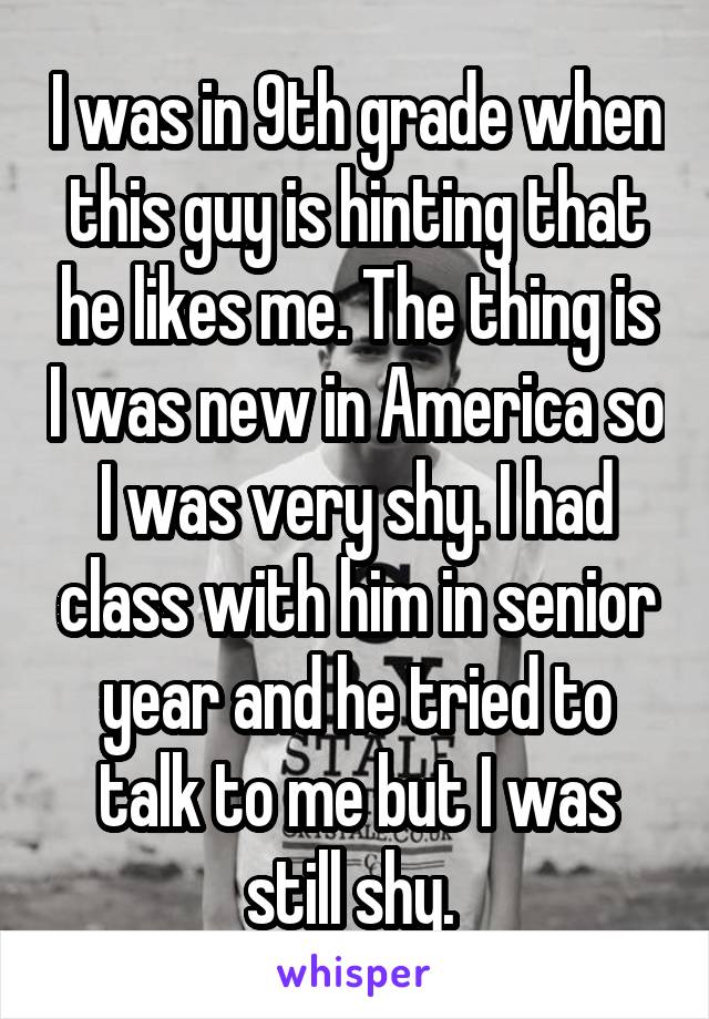 I was in 9th grade when this guy is hinting that he likes me. The thing is I was new in America so I was very shy. I had class with him in senior year and he tried to talk to me but I was still shy. 