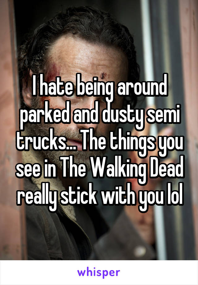 I hate being around parked and dusty semi trucks... The things you see in The Walking Dead really stick with you lol