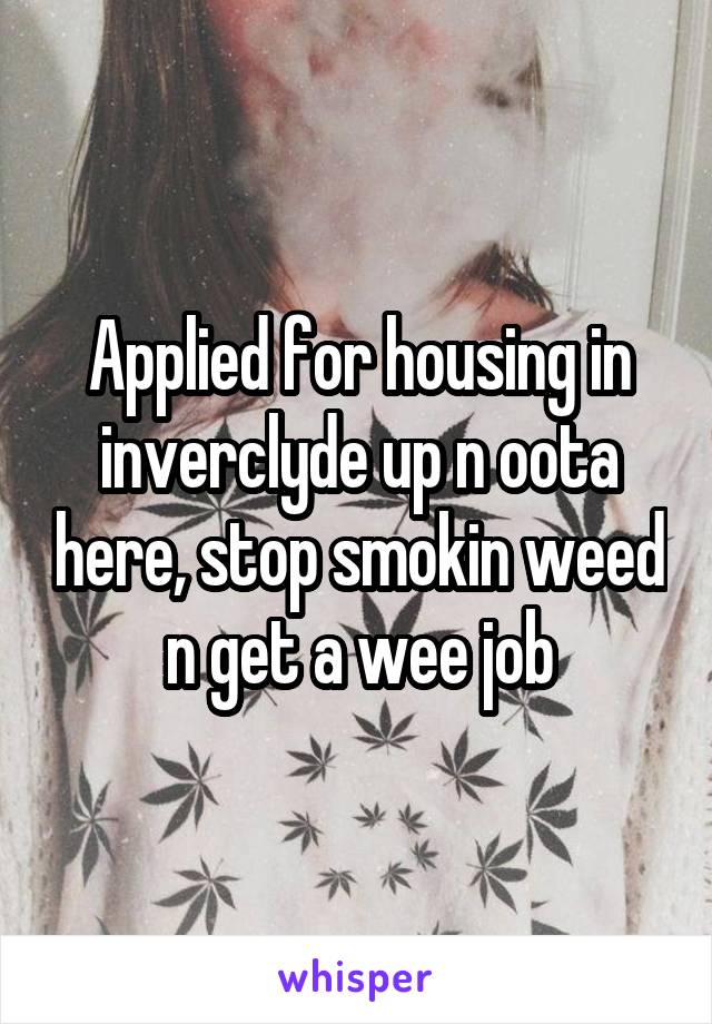 Applied for housing in inverclyde up n oota here, stop smokin weed n get a wee job