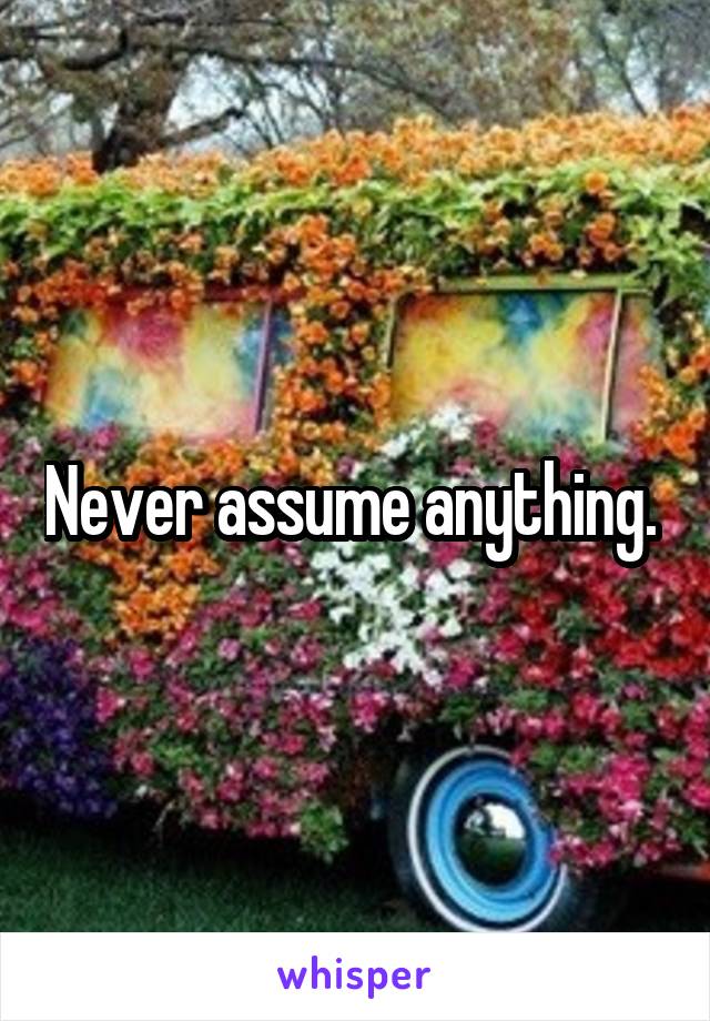 Never assume anything. 